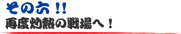 その六!! 再度灼熱の戦場へ！